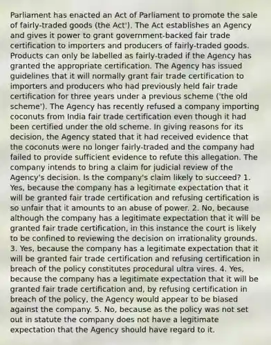 Parliament has enacted an Act of Parliament to promote the sale of fairly-traded goods (the Act'). The Act establishes an Agency and gives it power to grant government-backed fair trade certification to importers and producers of fairly-traded goods. Products can only be labelled as fairly-traded if the Agency has granted the appropriate certification. The Agency has issued guidelines that it will normally grant fair trade certification to importers and producers who had previously held fair trade certification for three years under a previous scheme ('the old scheme'). The Agency has recently refused a company importing coconuts from India fair trade certification even though it had been certified under the old scheme. In giving reasons for its decision, the Agency stated that it had received evidence that the coconuts were no longer fairly-traded and the company had failed to provide sufficient evidence to refute this allegation. The company intends to bring a claim for judicial review of the Agency's decision. Is the company's claim likely to succeed? 1. Yes, because the company has a legitimate expectation that it will be granted fair trade certification and refusing certification is so unfair that it amounts to an abuse of power. 2. No, because although the company has a legitimate expectation that it will be granted fair trade certification, in this instance the court is likely to be confined to reviewing the decision on irrationality grounds. 3. Yes, because the company has a legitimate expectation that it will be granted fair trade certification and refusing certification in breach of the policy constitutes procedural ultra vires. 4. Yes, because the company has a legitimate expectation that it will be granted fair trade certification and, by refusing certification in breach of the policy, the Agency would appear to be biased against the company. 5. No, because as the policy was not set out in statute the company does not have a legitimate expectation that the Agency should have regard to it.