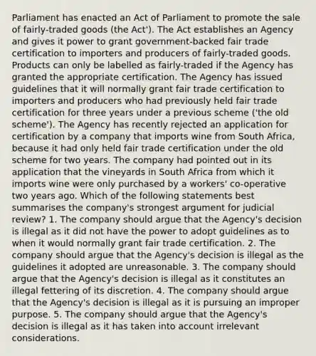 Parliament has enacted an Act of Parliament to promote the sale of fairly-traded goods (the Act'). The Act establishes an Agency and gives it power to grant government-backed fair trade certification to importers and producers of fairly-traded goods. Products can only be labelled as fairly-traded if the Agency has granted the appropriate certification. The Agency has issued guidelines that it will normally grant fair trade certification to importers and producers who had previously held fair trade certification for three years under a previous scheme ('the old scheme'). The Agency has recently rejected an application for certification by a company that imports wine from South Africa, because it had only held fair trade certification under the old scheme for two years. The company had pointed out in its application that the vineyards in South Africa from which it imports wine were only purchased by a workers' co-operative two years ago. Which of the following statements best summarises the company's strongest argument for judicial review? 1. The company should argue that the Agency's decision is illegal as it did not have the power to adopt guidelines as to when it would normally grant fair trade certification. 2. The company should argue that the Agency's decision is illegal as the guidelines it adopted are unreasonable. 3. The company should argue that the Agency's decision is illegal as it constitutes an illegal fettering of its discretion. 4. The company should argue that the Agency's decision is illegal as it is pursuing an improper purpose. 5. The company should argue that the Agency's decision is illegal as it has taken into account irrelevant considerations.