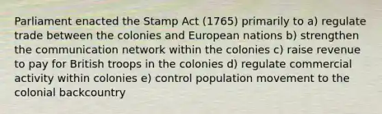 Parliament enacted the Stamp Act (1765) primarily to a) regulate trade between the colonies and European nations b) strengthen the communication network within the colonies c) raise revenue to pay for British troops in the colonies d) regulate commercial activity within colonies e) control population movement to the colonial backcountry