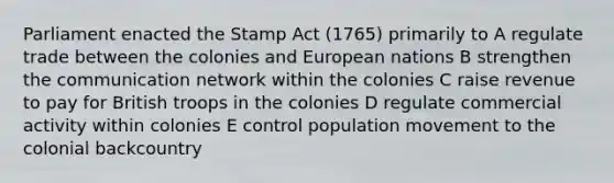 Parliament enacted the Stamp Act (1765) primarily to A regulate trade between the colonies and European nations B strengthen the communication network within the colonies C raise revenue to pay for British troops in the colonies D regulate commercial activity within colonies E control population movement to the colonial backcountry