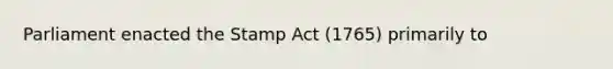 Parliament enacted the Stamp Act (1765) primarily to