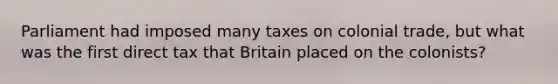 Parliament had imposed many taxes on colonial trade, but what was the first direct tax that Britain placed on the colonists?