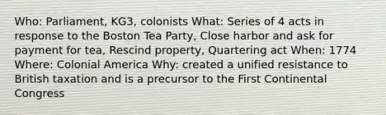 Who: Parliament, KG3, colonists What: Series of 4 acts in response to the Boston Tea Party, Close harbor and ask for payment for tea, Rescind property, Quartering act When: 1774 Where: Colonial America Why: created a unified resistance to British taxation and is a precursor to the First Continental Congress