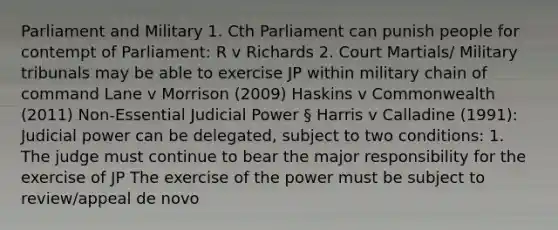 Parliament and Military 1. Cth Parliament can punish people for contempt of Parliament: R v Richards 2. Court Martials/ Military tribunals may be able to exercise JP within military chain of command Lane v Morrison (2009) Haskins v Commonwealth (2011) Non-Essential Judicial Power § Harris v Calladine (1991): Judicial power can be delegated, subject to two conditions: 1. The judge must continue to bear the major responsibility for the exercise of JP The exercise of the power must be subject to review/appeal de novo