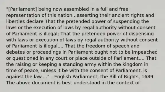 "[Parliament] being now assembled in a full and free representation of this nation...asserting their ancient rights and liberties declare That the pretended power of suspending the laws or the execution of laws by regal authority without consent of Parliament is illegal; That the pretended power of dispensing with laws or execution of laws by regal authority without consent of Parliament is illegal.... That the freedom of speech and debates or proceedings in Parliament ought not to be impeached or questioned in any court or place outside of Parliament.... That the raising or keeping a standing army within the kingdom in time of peace, unless it be with the consent of Parliament, is against the law...." --English Parliament, the Bill of Rights, 1689 The above document is best understood in the context of