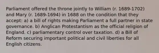 Parliament offered the throne jointly to William (r. 1689-1702) and Mary (r. 1689-1694) in 1688 on the condition that they accept: a) a bill of rights making Parliament a full partner in state governance. b) Anglican Protestantism as the official religion of England. c) parliamentary control over taxation. d) a Bill of Reform securing important political and civil liberties for all English citizens.