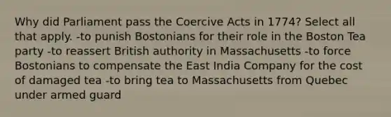 Why did Parliament pass the Coercive Acts in 1774? Select all that apply. -to punish Bostonians for their role in the Boston Tea party -to reassert British authority in Massachusetts -to force Bostonians to compensate the East India Company for the cost of damaged tea -to bring tea to Massachusetts from Quebec under armed guard