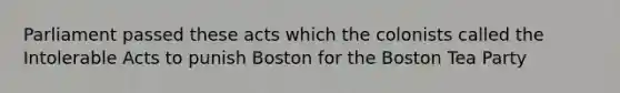 Parliament passed these acts which the colonists called the Intolerable Acts to punish Boston for the Boston Tea Party