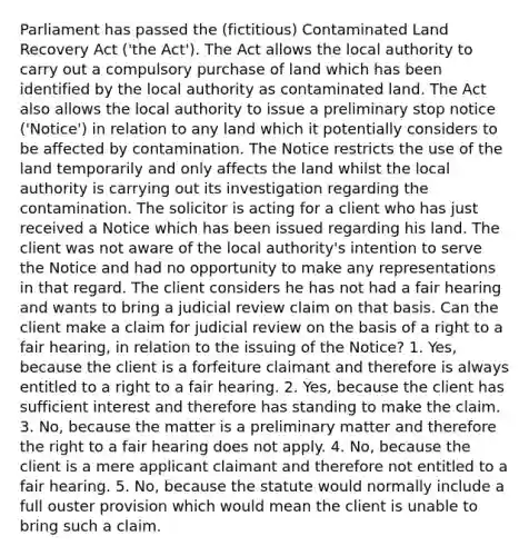 Parliament has passed the (fictitious) Contaminated Land Recovery Act ('the Act'). The Act allows the local authority to carry out a compulsory purchase of land which has been identified by the local authority as contaminated land. The Act also allows the local authority to issue a preliminary stop notice ('Notice') in relation to any land which it potentially considers to be affected by contamination. The Notice restricts the use of the land temporarily and only affects the land whilst the local authority is carrying out its investigation regarding the contamination. The solicitor is acting for a client who has just received a Notice which has been issued regarding his land. The client was not aware of the local authority's intention to serve the Notice and had no opportunity to make any representations in that regard. The client considers he has not had a fair hearing and wants to bring a judicial review claim on that basis. Can the client make a claim for judicial review on the basis of a right to a fair hearing, in relation to the issuing of the Notice? 1. Yes, because the client is a forfeiture claimant and therefore is always entitled to a right to a fair hearing. 2. Yes, because the client has sufficient interest and therefore has standing to make the claim. 3. No, because the matter is a preliminary matter and therefore the right to a fair hearing does not apply. 4. No, because the client is a mere applicant claimant and therefore not entitled to a fair hearing. 5. No, because the statute would normally include a full ouster provision which would mean the client is unable to bring such a claim.