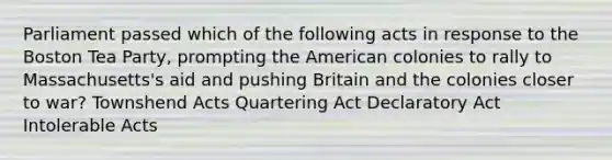 Parliament passed which of the following acts in response to the Boston Tea Party, prompting the American colonies to rally to Massachusetts's aid and pushing Britain and the colonies closer to war? Townshend Acts Quartering Act Declaratory Act Intolerable Acts