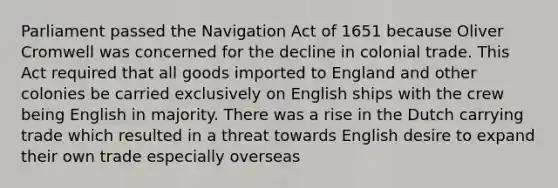 Parliament passed the Navigation Act of 1651 because Oliver Cromwell was concerned for the decline in colonial trade. This Act required that all goods imported to England and other colonies be carried exclusively on English ships with the crew being English in majority. There was a rise in the Dutch carrying trade which resulted in a threat towards English desire to expand their own trade especially overseas