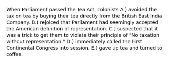 When Parliament passed the Tea Act, colonists A.) avoided the tax on tea by buying their tea directly from the British East India Company. B.) rejoiced that Parliament had seemingly accepted the American definition of representation. C.) suspected that it was a trick to get them to violate their principle of "No taxation without representation." D.) immediately called the First Continental Congress into session. E.) gave up tea and turned to coffee.