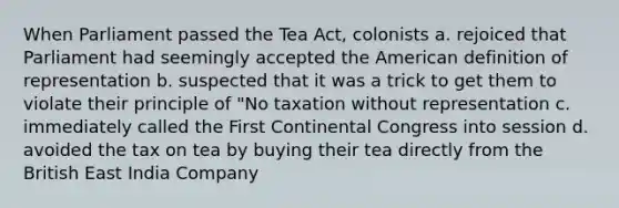 When Parliament passed the Tea Act, colonists a. rejoiced that Parliament had seemingly accepted the American definition of representation b. suspected that it was a trick to get them to violate their principle of "No taxation without representation c. immediately called the First Continental Congress into session d. avoided the tax on tea by buying their tea directly from the British East India Company