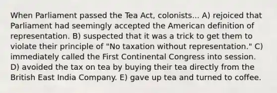 When Parliament passed the Tea Act, colonists... A) rejoiced that Parliament had seemingly accepted the American definition of representation. B) suspected that it was a trick to get them to violate their principle of "No taxation without representation." C) immediately called the First Continental Congress into session. D) avoided the tax on tea by buying their tea directly from the British East India Company. E) gave up tea and turned to coffee.