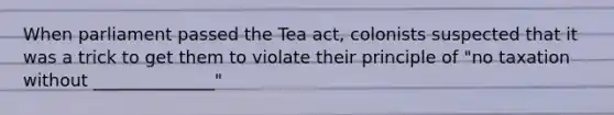 When parliament passed the Tea act, colonists suspected that it was a trick to get them to violate their principle of "no taxation without ______________"