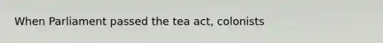 When Parliament passed the tea act, colonists