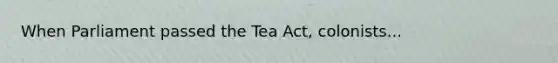 When Parliament passed the Tea Act, colonists...