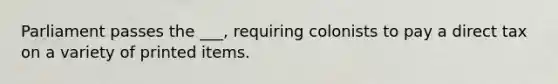 Parliament passes the ___, requiring colonists to pay a direct tax on a variety of printed items.