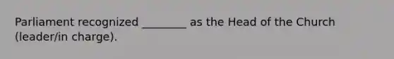 Parliament recognized ________ as the Head of the Church (leader/in charge).