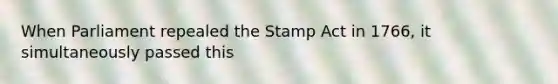 When Parliament repealed the Stamp Act in 1766, it simultaneously passed this