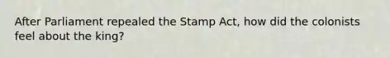 After Parliament repealed the Stamp Act, how did the colonists feel about the king?