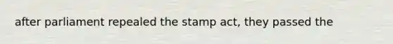 after parliament repealed the <a href='https://www.questionai.com/knowledge/koktqEwTLN-stamp-act' class='anchor-knowledge'>stamp act</a>, they passed the