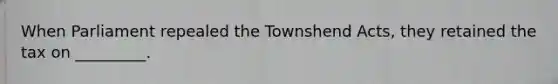 When Parliament repealed the Townshend Acts, they retained the tax on _________.