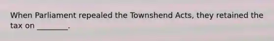 When Parliament repealed the Townshend Acts, they retained the tax on ________.