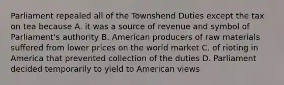 Parliament repealed all of the Townshend Duties except the tax on tea because A. it was a source of revenue and symbol of Parliament's authority B. American producers of raw materials suffered from lower prices on the world market C. of rioting in America that prevented collection of the duties D. Parliament decided temporarily to yield to American views