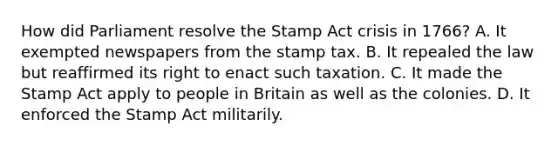 How did Parliament resolve the Stamp Act crisis in 1766? A. It exempted newspapers from the stamp tax. B. It repealed the law but reaffirmed its right to enact such taxation. C. It made the Stamp Act apply to people in Britain as well as the colonies. D. It enforced the Stamp Act militarily.