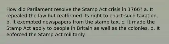 How did Parliament resolve the Stamp Act crisis in 1766? a. It repealed the law but reaffirmed its right to enact such taxation. b. It exempted newspapers from the stamp tax. c. It made the Stamp Act apply to people in Britain as well as the colonies. d. It enforced the Stamp Act militarily.