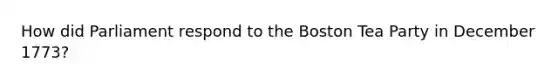 How did Parliament respond to the Boston Tea Party in December 1773?