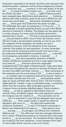Parliament responded to the Boston Tea Party with measures that brood Revolution. It passed a series of Acts designed to chastise ___ in particular and ____ in general. In the most drastic of all was the ____. It closed this State's Harbor until ____ and order could be insured. By other "______" many ___ rights of Massachusetts were swapped away. Restrictions were placed on ____. Enforcing officials who killed colonists could not be sent to Britain for trial where they would likely ____. Particularly intolerable to Boston was ____ which gave local authorities the power to lodge ____. The Intolerable Acts were accompanied in 1774 by the ____. It was regarded in English-speaking America as part of the British reaction to turbulence in Boston. The Quebec Act was good law in a bad company. For many years the British government debated how it should _____. The French were guaranteed their ____ and permitted to retain many of their old Customs, which did not include a representative assembly or trial by jury. From the viewpoint of the Canadians, the Quebec Act was a conciliatory measure. From the Viewpoint of the American colonists, the Quebec Act was poisonous. All other Intolerable Acts slap directly at Massachusetts but this one had a much ____. By sustaining unrepresentative assemblies and _____ it seemed to set dangerous precedent in America. It alarmed _____. It aroused _____, who were shocked by extension of Roman Catholic jurisdiction Southward and into a huge region that had once been for _____. American dissenters responded sympathetically to the plight of Massachusetts. Flags were flown at half-mast throughout the colonies on the day the Boston Port act went into effect and Sister colonies _____. Most memorable of the responses was the summoning of the ____. It was to meet in ____ to consider ways of redressing colonial grievances. Twelve of the thirteen colonies sent five men. ____ were partially melted away by social activities after working hours. The first Congress deliberated for 7 weeks. It was a consultative body, a convention rather than the Congress. After prolonged argument the Congress threw up several dignified papers, these included a ringing ____ as well as appeals to other British American colonies, King, and British people. The most significant action of the Congress was the creation of ____ The association call for _____. Yet it is important to note that the delegates were not yet calling for _____. They sought merely to repeal the offencive legislation and return to ____. The fatal drift towards War continued. Parliament ____. In April 1775 British commander in Boston sent Detachment of troops to ____. They were to seize _____ and bag _____. At Lexington, the colonial men refused to disperse and _____. The affair was more the Lexington Massacre than a battle. The British pushed on to Concord where they were forced to ____ by the Americans. The bewildered British, fighting off murderous fire from militiamen, Crouch between thick walls. 70 were killed. Britain now has a war on its hands.