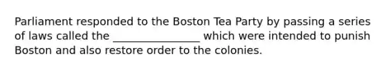 Parliament responded to the Boston Tea Party by passing a series of laws called the ________________ which were intended to punish Boston and also restore order to the colonies.