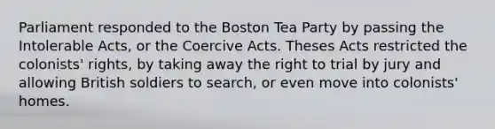 Parliament responded to the Boston Tea Party by passing the Intolerable Acts, or the Coercive Acts. Theses Acts restricted the colonists' rights, by taking away the right to trial by jury and allowing British soldiers to search, or even move into colonists' homes.