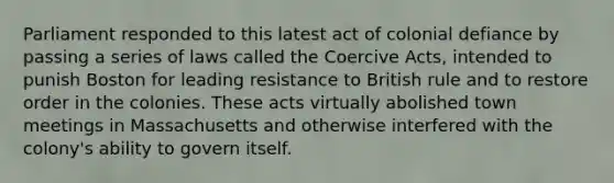 Parliament responded to this latest act of colonial defiance by passing a series of laws called the Coercive Acts, intended to punish Boston for leading resistance to British rule and to restore order in the colonies. These acts virtually abolished town meetings in Massachusetts and otherwise interfered with the colony's ability to govern itself.