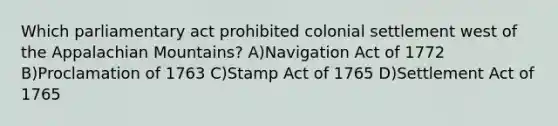 Which parliamentary act prohibited colonial settlement west of the Appalachian Mountains? A)Navigation Act of 1772 B)Proclamation of 1763 C)Stamp Act of 1765 D)Settlement Act of 1765