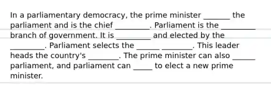 In a parliamentary democracy, the prime minister _______ the parliament and is the chief _________. Parliament is the _________ branch of government. It is _________ and elected by the _________. Parliament selects the ______ ________. This leader heads the country's ________. The prime minister can also ______ parliament, and parliament can _____ to elect a new prime minister.