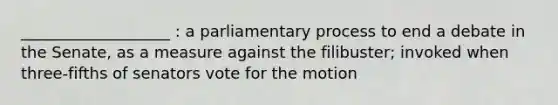 ___________________ : a parliamentary process to end a debate in the Senate, as a measure against the filibuster; invoked when three-fifths of senators vote for the motion