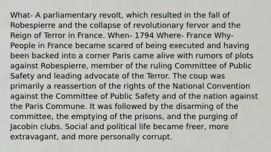 What- A parliamentary revolt, which resulted in the fall of Robespierre and the collapse of revolutionary fervor and the Reign of Terror in France. When- 1794 Where- France Why- People in France became scared of being executed and having been backed into a corner Paris came alive with rumors of plots against Robespierre, member of the ruling Committee of Public Safety and leading advocate of the Terror. The coup was primarily a reassertion of the rights of the National Convention against the Committee of Public Safety and of the nation against the Paris Commune. It was followed by the disarming of the committee, the emptying of the prisons, and the purging of Jacobin clubs. Social and political life became freer, more extravagant, and more personally corrupt.