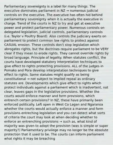 Parliamentary sovereignty is a label for many things. The executive dominates parliament in NZ → numerous judicial controls on the executive. The executive has often hid behind parliamentary sovereignty when it is actually the executive in charge. Trend of the courts in NZ to try and get at executive power and protect parliamentary power. Numerous controls on delegated legislation, judicial controls, parliamentary controls (i.e. Taylor v Poultry Board). Also controls the judiciary exerts on parliament to protect common law rights to protect against CASUAL erosion. These controls don't stop legislation which abrogates rights, but the doctrines require parliament to be VERY clear if they mean to erode rights. They cannot override rights by broad language. Principle of legality. When statutes conflict, the courts have developed statutory interpretation techniques to give effect to rights protecting provisions. ALL of the judges in Pomako and Pora develop interpretation techniques to give effect to rights. Some statutes might qualify as being constitutional → not subject to implied repeal as ordinary statutes are. Developments which give effect to rights which protect individuals against a parliament which is inadvertent, not clear, leaves gaps in the legislative provisions. Whether the courts would enforce manner and form provisions, which entrench certain provisions? In NZ, these have primarily been enforced politically. Left open in West Co Lagan and Ngaranoa whether the courts would actually enforce a manner and form provisions entreching legislation and you can detect what sorts of criteria the court may look at when deciding whether to enforce an entrenching provisions → such as, what kind of majority was given to adopt the provision (was is simple or super majority?) Parliamentary privilege may no longer be the absolute protection that it used to be. The courts can inform parliament what rights it may be breaching