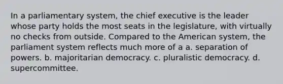 In a parliamentary system, the chief executive is the leader whose party holds the most seats in the legislature, with virtually no checks from outside. Compared to the American system, the parliament system reflects much more of a a. separation of powers. b. majoritarian democracy. c. pluralistic democracy. d. supercommittee.