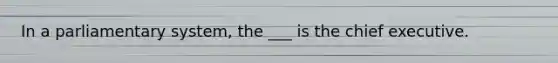 In a parliamentary system, the ___ is the chief executive.