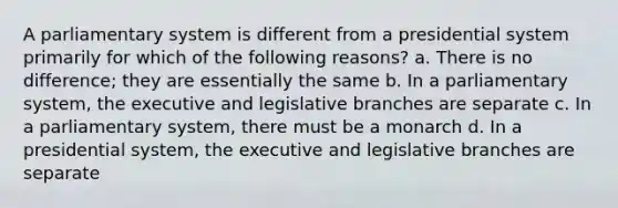 A parliamentary system is different from a presidential system primarily for which of the following reasons? a. There is no difference; they are essentially the same b. In a parliamentary system, the executive and legislative branches are separate c. In a parliamentary system, there must be a monarch d. In a presidential system, the executive and legislative branches are separate