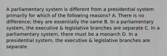 A parliamentary system is different from a presidential system primarily for which of the following reasons? A. There is no difference; they are essentially the same B. In a parliamentary system, the executive & legislative branches are separate C. In a parliamentary system, there must be a monarch D. In a presidential system, the executive & legislative branches are separate