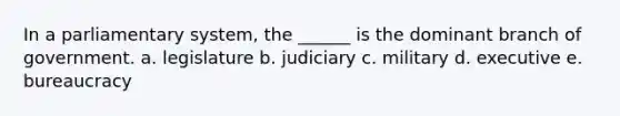 In a parliamentary system, the ______ is the dominant branch of government. a. legislature b. judiciary c. military d. executive e. bureaucracy