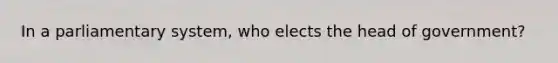 In a parliamentary system, who elects the head of government?