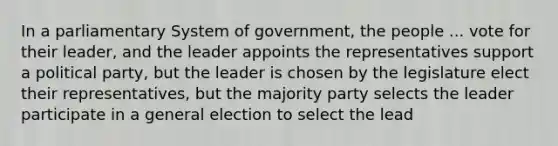 In a parliamentary System of government, the people ... vote for their leader, and the leader appoints the representatives support a political party, but the leader is chosen by the legislature elect their representatives, but the majority party selects the leader participate in a general election to select the lead