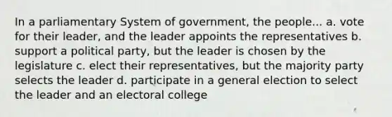 In a parliamentary System of government, the people... a. vote for their leader, and the leader appoints the representatives b. support a political party, but the leader is chosen by the legislature c. elect their representatives, but the majority party selects the leader d. participate in a general election to select the leader and an electoral college