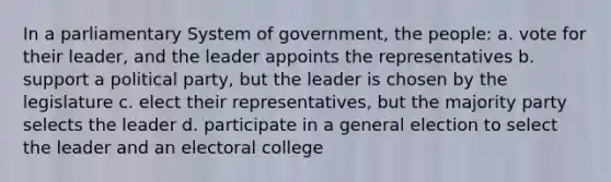 In a parliamentary System of government, the people: a. vote for their leader, and the leader appoints the representatives b. support a political party, but the leader is chosen by the legislature c. elect their representatives, but the majority party selects the leader d. participate in a general election to select the leader and an electoral college